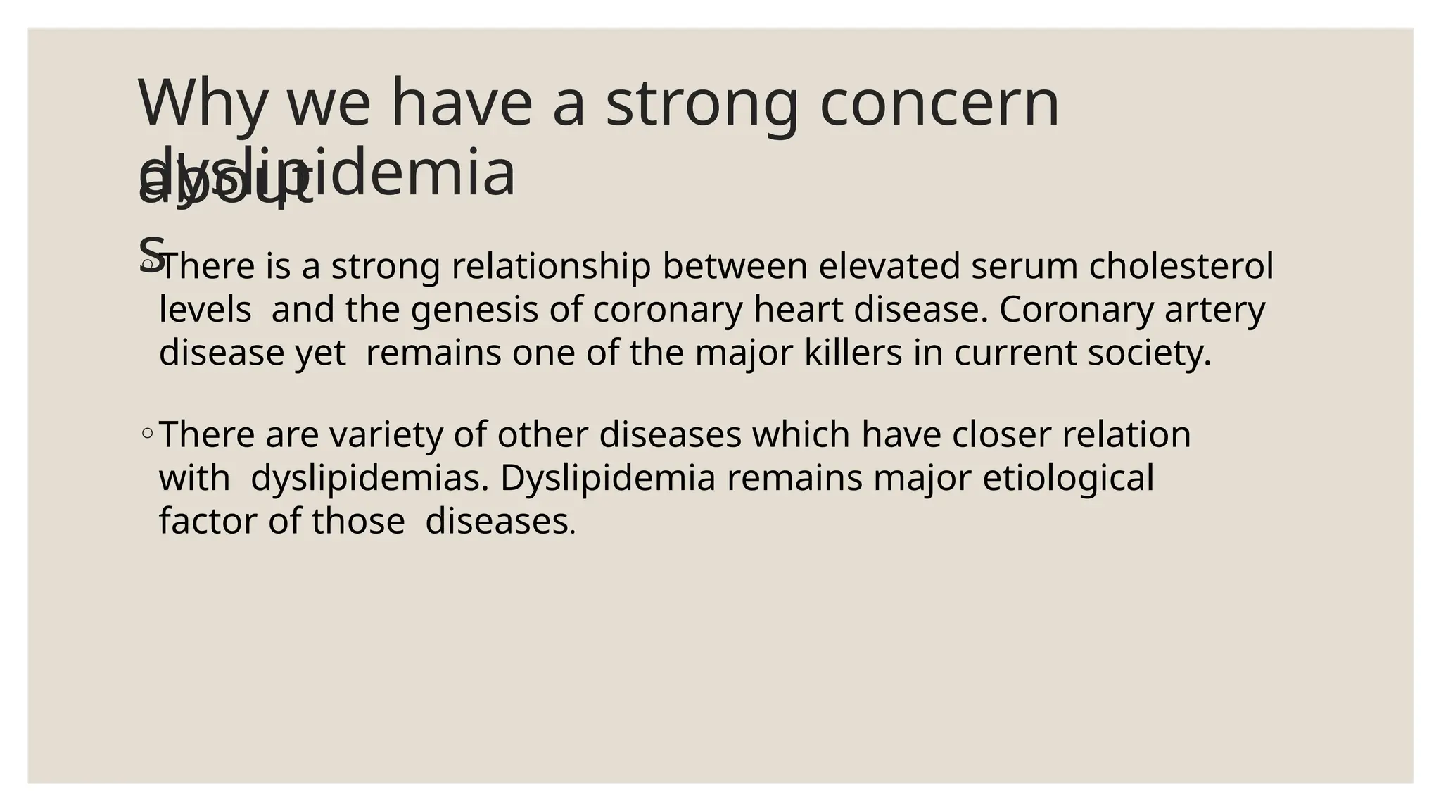 Why we have a strong concern
about
dyslipidemia
s
◦There is a strong relationship between elevated serum cholesterol
levels and the genesis of coronary heart disease. Coronary artery
disease yet remains one of the major killers in current society.
◦There are variety of other diseases which have closer relation
with dyslipidemias. Dyslipidemia remains major etiological
factor of those diseases.
 