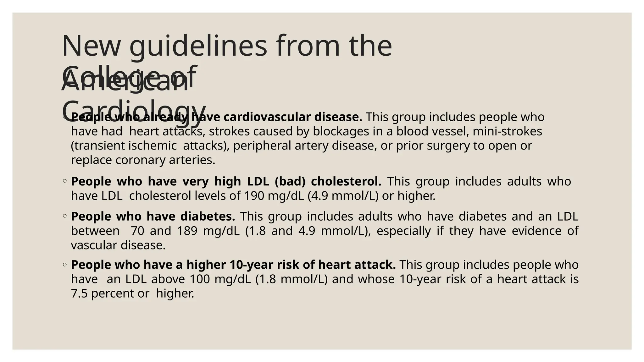 New guidelines from the
American
College of
Cardiology
◦ People who already have cardiovascular disease. This group includes people who
have had heart attacks, strokes caused by blockages in a blood vessel, mini-strokes
(transient ischemic attacks), peripheral artery disease, or prior surgery to open or
replace coronary arteries.
◦ People who have very high LDL (bad) cholesterol. This group includes adults who
have LDL cholesterol levels of 190 mg/dL (4.9 mmol/L) or higher.
◦ People who have diabetes. This group includes adults who have diabetes and an LDL
between 70 and 189 mg/dL (1.8 and 4.9 mmol/L), especially if they have evidence of
vascular disease.
◦ People who have a higher 10-year risk of heart attack. This group includes people who
have an LDL above 100 mg/dL (1.8 mmol/L) and whose 10-year risk of a heart attack is
7.5 percent or higher.
 