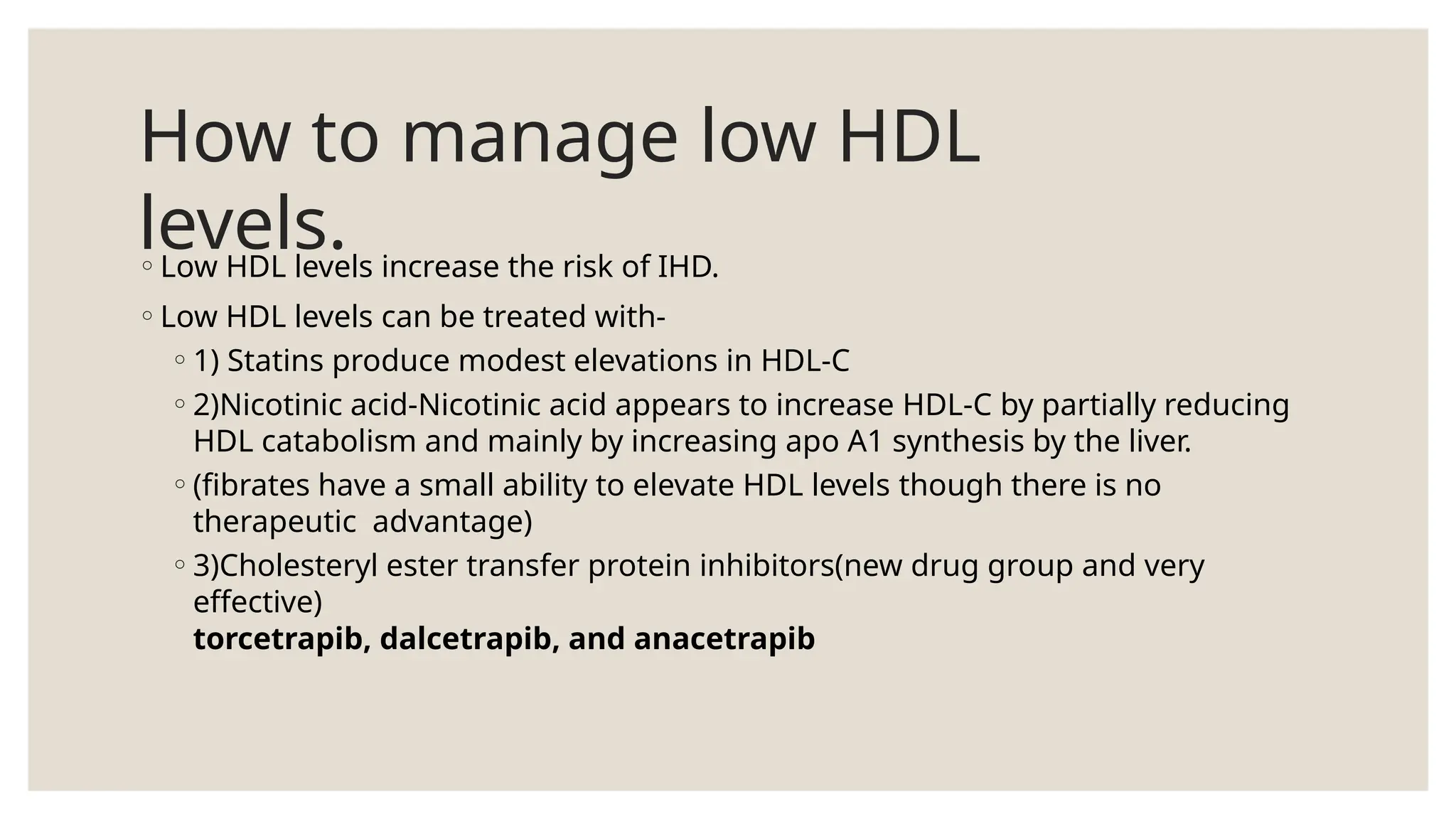 How to manage low HDL
levels.
◦Low HDL levels increase the risk of IHD.
◦Low HDL levels can be treated with-
◦1) Statins produce modest elevations in HDL-C
◦2)Nicotinic acid-Nicotinic acid appears to increase HDL-C by partially reducing
HDL catabolism and mainly by increasing apo A1 synthesis by the liver.
◦(fibrates have a small ability to elevate HDL levels though there is no
therapeutic advantage)
◦3)Cholesteryl ester transfer protein inhibitors(new drug group and very
effective)
torcetrapib, dalcetrapib, and anacetrapib
 