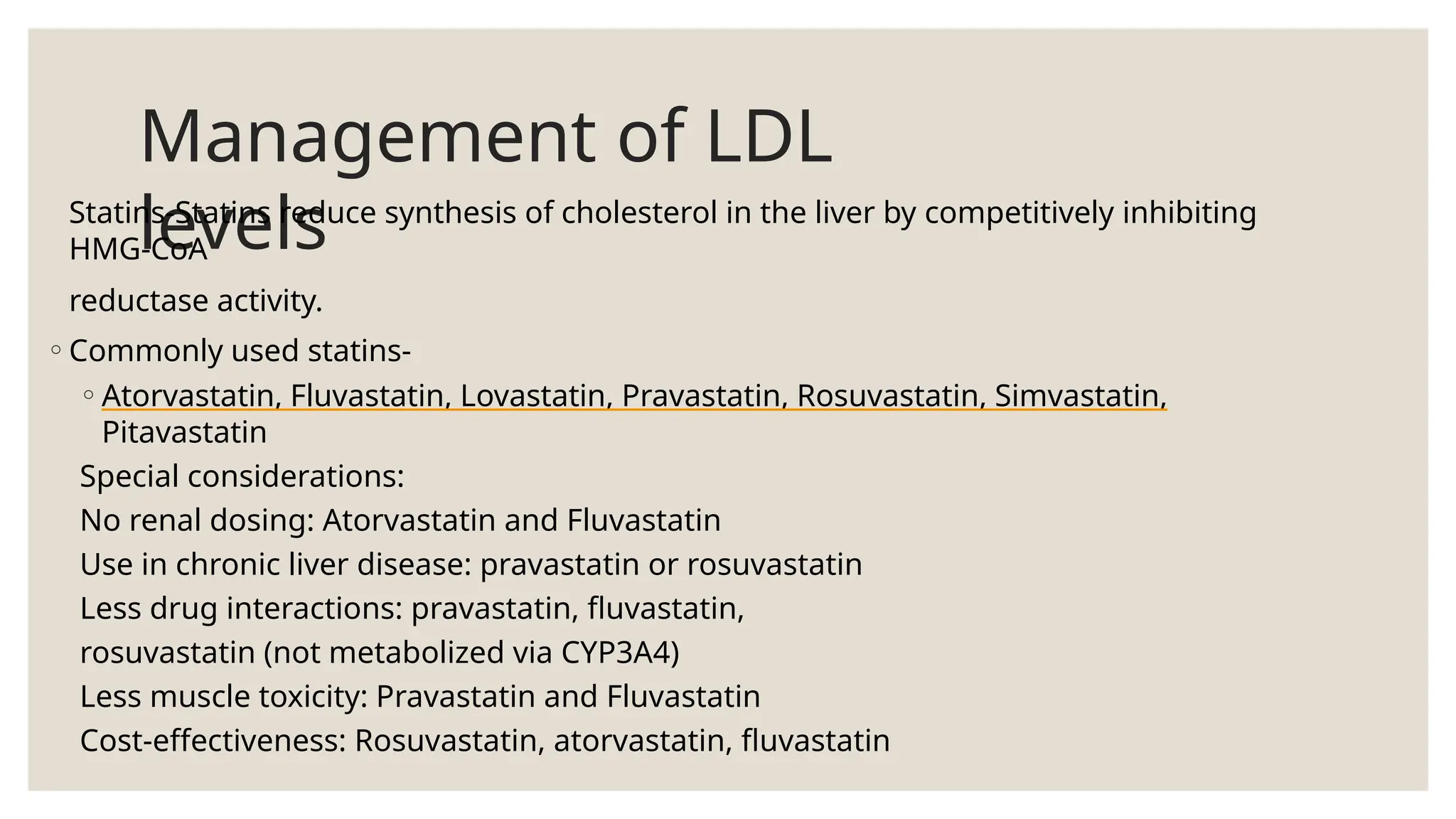 Management of LDL
levels
Statins-Statins reduce synthesis of cholesterol in the liver by competitively inhibiting
HMG-CoA
reductase activity.
◦Commonly used statins-
◦Atorvastatin, Fluvastatin, Lovastatin, Pravastatin, Rosuvastatin, Simvastatin,
Pitavastatin
Special considerations:
No renal dosing: Atorvastatin and Fluvastatin
Use in chronic liver disease: pravastatin or rosuvastatin
Less drug interactions: pravastatin, fluvastatin,
rosuvastatin (not metabolized via CYP3A4)
Less muscle toxicity: Pravastatin and Fluvastatin
Cost-effectiveness: Rosuvastatin, atorvastatin, fluvastatin
 