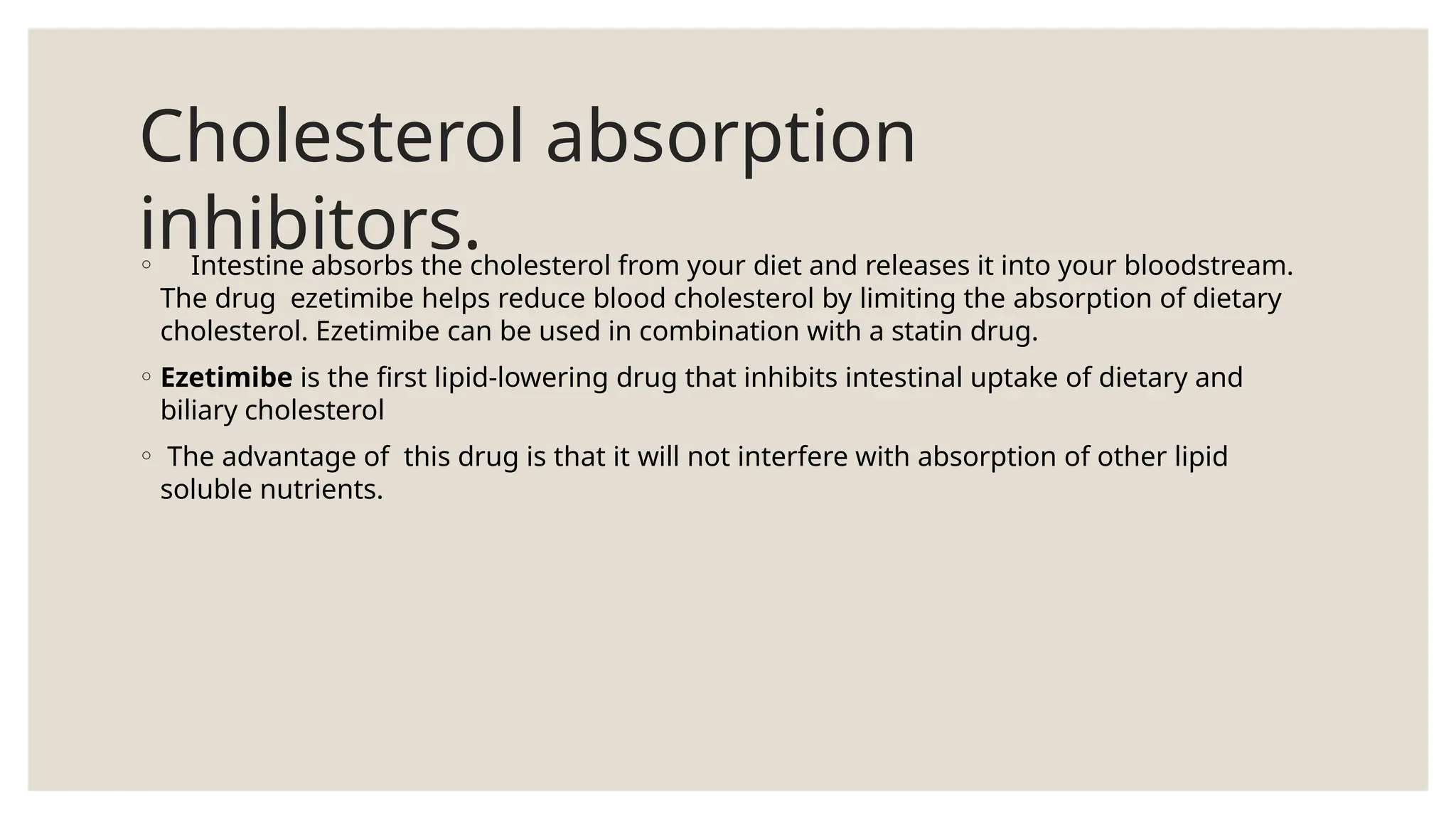 Cholesterol absorption
inhibitors.
◦ Intestine absorbs the cholesterol from your diet and releases it into your bloodstream.
The drug ezetimibe helps reduce blood cholesterol by limiting the absorption of dietary
cholesterol. Ezetimibe can be used in combination with a statin drug.
◦ Ezetimibe is the first lipid-lowering drug that inhibits intestinal uptake of dietary and
biliary cholesterol
◦ The advantage of this drug is that it will not interfere with absorption of other lipid
soluble nutrients.
 