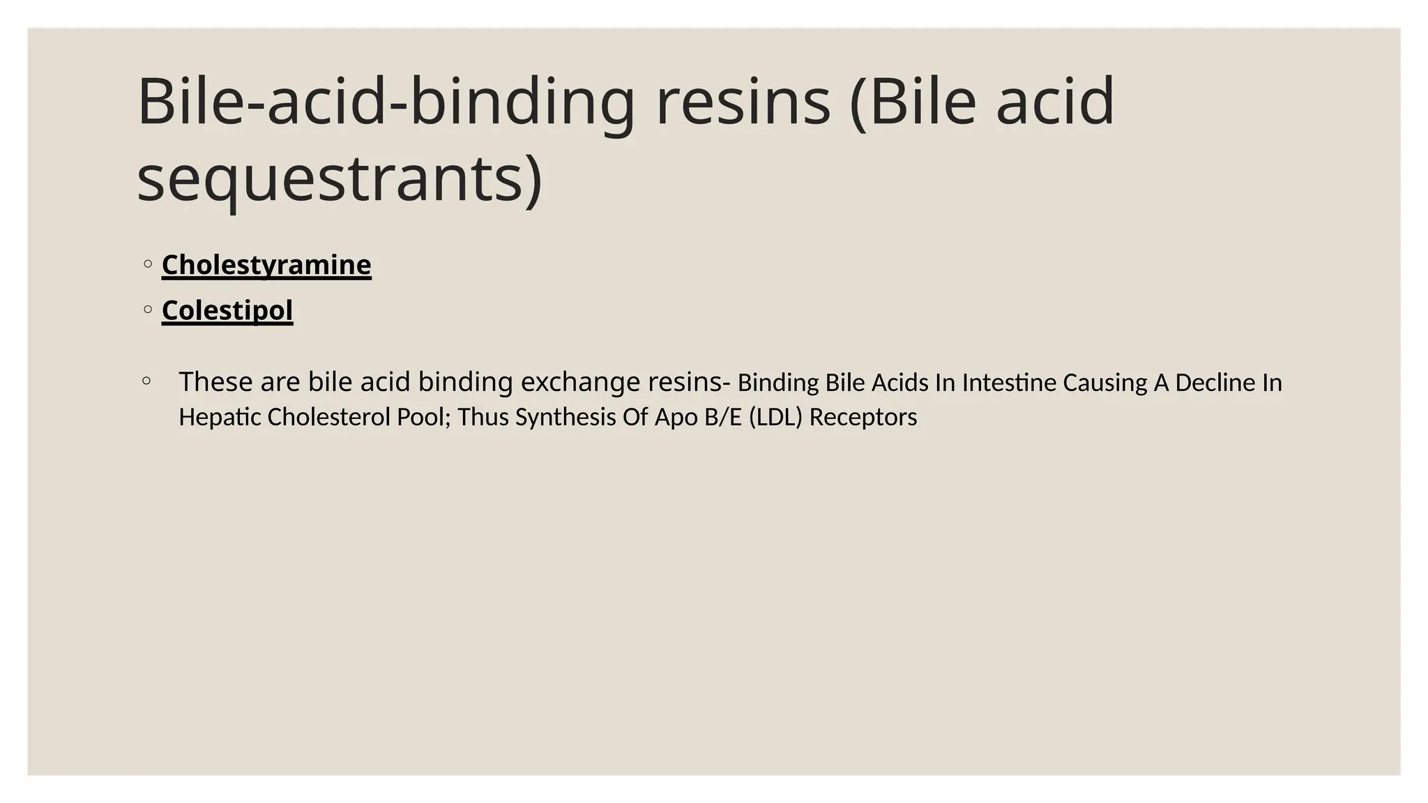 Bile-acid-binding resins (Bile acid
sequestrants)
◦ Cholestyramine
◦ Colestipol
◦ These are bile acid binding exchange resins- Binding Bile Acids In Intestine Causing A Decline In
Hepatic Cholesterol Pool; Thus Synthesis Of Apo B/E (LDL) Receptors
 