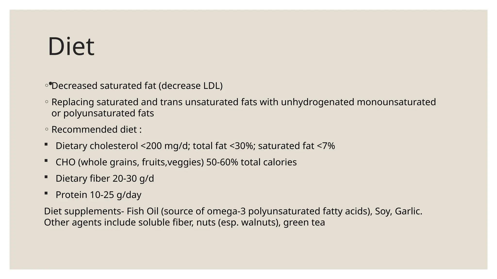 Diet
.
◦ Decreased saturated fat (decrease LDL)
◦ Replacing saturated and trans unsaturated fats with unhydrogenated monounsaturated
or polyunsaturated fats
◦ Recommended diet :
 Dietary cholesterol <200 mg/d; total fat <30%; saturated fat <7%
 CHO (whole grains, fruits,veggies) 50-60% total calories
 Dietary fiber 20-30 g/d
 Protein 10-25 g/day
Diet supplements- Fish Oil (source of omega-3 polyunsaturated fatty acids), Soy, Garlic.
Other agents include soluble fiber, nuts (esp. walnuts), green tea
 