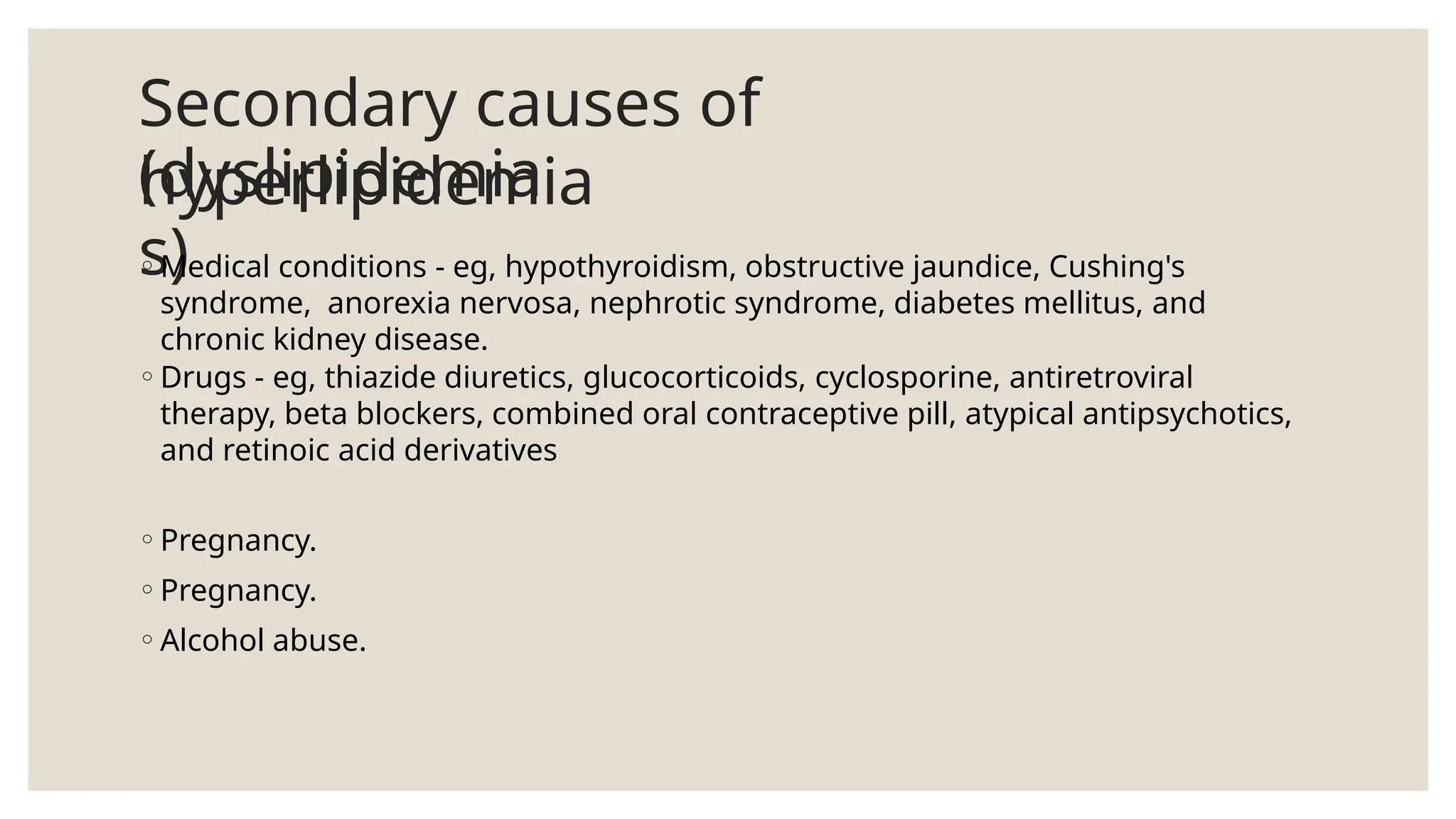 Secondary causes of
hyperlipidemia
(dyslipidemia
s)
◦Medical conditions - eg, hypothyroidism, obstructive jaundice, Cushing's
syndrome, anorexia nervosa, nephrotic syndrome, diabetes mellitus, and
chronic kidney disease.
◦Drugs - eg, thiazide diuretics, glucocorticoids, cyclosporine, antiretroviral
therapy, beta blockers, combined oral contraceptive pill, atypical antipsychotics,
and retinoic acid derivatives
◦Pregnancy.
◦Pregnancy.
◦Alcohol abuse.
 