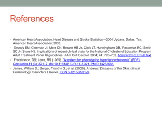 References
• American Heart Association. Heart Disease and Stroke Statistics—2004 Update. Dallas, Tex:
American Heart Association; 2003.
• Grundy SM, Cleeman JI, Merz CN, Brewer HB Jr, Clark LT, Hunninghake DB, Pasternak RC, Smith
SC Jr, Stone NJ. Implications of recent clinical trials for the National Cholesterol Education Program
Adult Treatment Panel III guidelines. J Am Coll Cardiol. 2004; 44: 720–732. Abstract/FREE Full Text
• Fredrickson, DS; Lees, RS (1965). "A system for phenotyping hyperlipoproteinemia" (PDF).
Circulation 31 (3): 321–7. doi:10.1161/01.CIR.31.3.321. PMID 14262568.
• James, William D.; Berger, Timothy G.; et al. (2006). Andrews' Diseases of the Skin: clinical
Dermatology. Saunders Elsevier. ISBN 0-7216-2921-0.
 