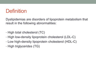Definition
Dyslipidemias are disorders of lipoprotein metabolism that
result in the following abnormalities:
• High total cholesterol (TC)
• High low-density lipoprotein cholesterol (LDL-C)
• Low high-density lipoprotein cholesterol (HDL-C)
• High triglycerides (TG)
 