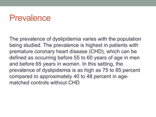 Prevalence
The prevalence of dyslipidemia varies with the population
being studied. The prevalence is highest in patients with
premature coronary heart disease (CHD), which can be
defined as occurring before 55 to 60 years of age in men
and before 65 years in women. In this setting, the
prevalence of dyslipidemia is as high as 75 to 85 percent
compared to approximately 40 to 48 percent in age-
matched controls without CHD
 