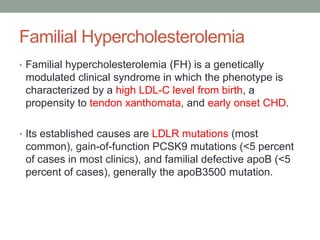 Familial Hypercholesterolemia
• Familial hypercholesterolemia (FH) is a genetically
modulated clinical syndrome in which the phenotype is
characterized by a high LDL-C level from birth, a
propensity to tendon xanthomata, and early onset CHD.
• Its established causes are LDLR mutations (most
common), gain-of-function PCSK9 mutations (<5 percent
of cases in most clinics), and familial defective apoB (<5
percent of cases), generally the apoB3500 mutation.
 