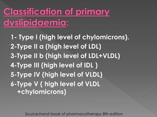 1- Type I (high level of chylomicrons). 
2-Type II a (high level of LDL) 
3-Type II b (high level of LDL+VLDL) 
4-Type III (high level of IDL ) 
5-Type IV (high level of VLDL) 
6-Type V ( high level of VLDL 
+chylomicrons) 
Source:hand book of pharmacotherapy 8th edition 
 