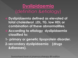 Dyslipidaemia defined as elevated of 
total cholesterol ,LDL, TG, low HDL or 
combination of these abnormalities. 
 According to etiology dyslipidaemia 
classified to: 
1- primary or genetic lipoprotein disorder. 
2-secondary dyslipidaemia (drugs 
&diseases). 
Source:hand book of pharmacotherapy 8th edition 
 