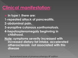  In type I there are: 
1-repeated attack of pancreatitis. 
2-abdominal pain. 
3-euraptive cutanous xanthomatosis. 
4-hepatosplenomegaly beginning in 
childhood. 
Note: symptoms severity increased with 
increased dietary fat intake. accelerated 
atherosclerosis not associated with this 
disease 
Source:hand book of pharmacotherapy 8th edition 
 