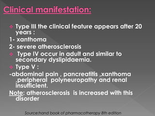  Type III the clinical feature appears after 20 
years : 
1- xanthoma 
2- severe atherosclerosis 
 Type IV occur in adult and similar to 
secondary dyslipidaemia. 
 Type V : 
-abdominal pain , pancreatitis ,xanthoma 
,peripheral polyneuropathy and renal 
insufficient. 
Note: atherosclerosis is increased with this 
disorder 
Source:hand book of pharmacotherapy 8th edition 
 