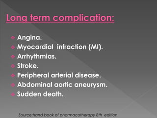  Angina. 
 Myocardial infraction (MI). 
 Arrhythmias. 
 Stroke. 
 Peripheral arterial disease. 
 Abdominal aortic aneurysm. 
 Sudden death. 
Source:hand book of pharmacotherapy 8th edition 
 