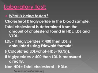  What is being tested? 
Cholesterol &Triglyceride in the blood sample. 
Total cholesterol is determined from the 
amount of cholesterol found in HDL, LDL and 
VLDL. 
LDL - if triglycerides < 400 then LDL is 
calculated using Friewald formula: 
((Calculated LDL=chol−HDL−TG/5)). 
If triglycerides > 400 then LDL is measured 
directly. 
Non HDL= Total cholesterol – HDLc. 
Source: labtest online.org 
 