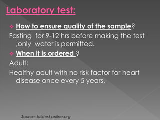  How to ensure quality of the sample? 
Fasting for 9-12 hrs before making the test 
,only water is permitted. 
 When it is ordered ? 
Adult: 
Healthy adult with no risk factor for heart 
disease once every 5 years. 
Source: labtest online.org 
 
