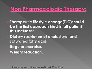  Therapeutic lifestyle change(TLC)should 
be the first approach tried in all patient 
this includes: 
 Dietary restriction of cholesterol and 
saturated fatty acid. 
 Regular exercise. 
 Weight reduction. 
Source:pharnacotherapy text book 7th edition 
 
