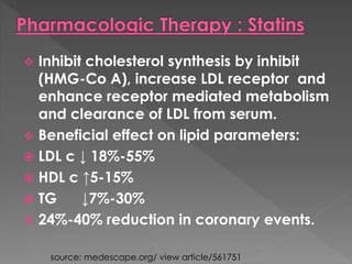  Inhibit cholesterol synthesis by inhibit 
(HMG-Co A), increase LDL receptor and 
enhance receptor mediated metabolism 
and clearance of LDL from serum. 
 Beneficial effect on lipid parameters: 
 LDL c ↓ 18%-55% 
 HDL c ↑5-15% 
 TG ↓7%-30% 
 24%-40% reduction in coronary events. 
source: medescape.org/ view article/561751 
 
