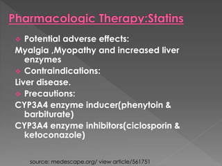  Potential adverse effects: 
Myalgia ,Myopathy and increased liver 
enzymes 
 Contraindications: 
Liver disease. 
 Precautions: 
CYP3A4 enzyme inducer(phenytoin & 
barbiturate) 
CYP3A4 enzyme inhibitors(ciclosporin & 
ketoconazole) 
source: medescape.org/ view article/561751 
 