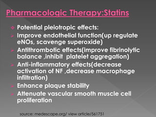  Potential pleiotropic effects: 
 Improve endothelial function(up regulate 
eNOs, scavenge superoxide) 
 Antithrombotic effects(improve fibrinolytic 
balance ,inhibit platelet aggregation) 
 Anti-inflammatory effects(decrease 
activation of NF ,decrease macrophage 
infiltration) 
 Enhance plaque stability 
 Attenuate vascular smooth muscle cell 
proliferation 
source: medescape.org/ view article/561751 
 