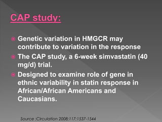  Genetic variation in HMGCR may 
contribute to variation in the response 
 The CAP study, a 6-week simvastatin (40 
mg/d) trial. 
 Designed to examine role of gene in 
ethnic variability in statin response in 
African/African Americans and 
Caucasians. 
Source :Circulation 2008;117;1537-1544 
 