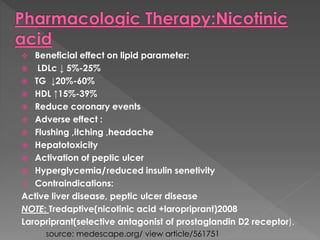  Beneficial effect on lipid parameter: 
 LDLc ↓ 5%-25% 
 TG ↓20%-60% 
 HDL ↑15%-39% 
 Reduce coronary events 
 Adverse effect : 
 Flushing ,itching ,headache 
 Hepatotoxicity 
 Activation of peptic ulcer 
 Hyperglycemia/reduced insulin senetivity 
 Contraindications: 
Active liver disease, peptic ulcer disease 
NOTE: Tredaptive(nicotinic acid +laropriprant)2008 
Laropriprant(selective antagonist of prostaglandin D2 receptor). 
source: medescape.org/ view article/561751 
 