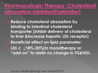  Reduce cholesterol absorption by 
binding to intestinal cholesterol 
transporter (inhibit delivery of cholesterol 
to liver &increase hepatic LDL receptor) 
 Beneficial effect on lipid parameter: 
 LDL c ↓18%-20%(in monotherapy or 
“add-on” to statin no change in TG&HDL. 
source: medescape.org/ view article/561751 
 