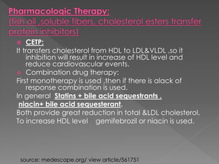  CETP: 
It transfers cholesterol from HDL to LDL&VLDL ,so it 
inhibition will result in increase of HDL level and 
reduce cardiovascular events. 
 Combination drug therapy: 
First monotherapy is used ,then if there is alack of 
response combination is used. 
In general Statins + bile acid sequestrants . 
niacin+ bile acid sequesterant. 
Both provide great reduction in total &LDL cholesterol. 
To increase HDL level gemifebrozil or niacin is used. 
source: medescape.org/ view article/561751 
 