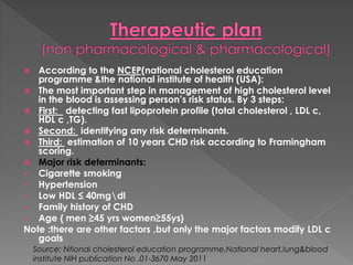  According to the NCEP(national cholesterol education 
programme &the national institute of health (USA): 
 The most important step in management of high cholesterol level 
in the blood is assessing person’s risk status. By 3 steps: 
 First: detecting fast lipoprotein profile (total cholesterol , LDL c, 
HDL c ,TG). 
 Second: identifying any risk determinants. 
 Third: estimation of 10 years CHD risk according to Framingham 
scoring. 
 Major risk determinants: 
 Cigarette smoking 
 Hypertension 
 Low HDL ≤ 40mgdl 
 Family history of CHD 
 Age { men ≥45 yrs women≥55ys} 
Note :there are other factors ,but only the major factors modify LDL c 
goals 
Source: Ntional cholesterol education programme.National heart,lung&blood 
institute NIH publication No .01-3670 May 2011 
 