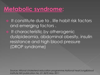  It constitute due to , life habit risk factors 
and emerging factors . 
 It characteristic by atherogenic 
dyslipideamia, abdominal obesity, insulin 
resistance and high blood pressure 
(DROP syndrome) 
Source: Ntional cholesterol education programme.National heart,lung&blood 
institute NIH publication No .01-3670 May 2011 
 