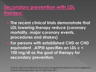  The recent clinical trials demonstrate that 
LDL lowering therapy reduce (coronary 
mortality, major coronary events, 
procedures and strokes) 
 For persons with established CHD or CHD 
equivalent ,ATPIII specifies an LDL c < 
100 mg/dl as the goal of therapy for 
secondary prevention. 
Source: Ntional cholesterol education programme.National heart,lung&blood 
institute NIH publication No .01-3670 May 2011 
 