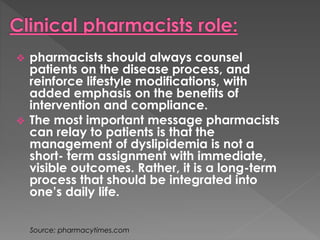  pharmacists should always counsel 
patients on the disease process, and 
reinforce lifestyle modifications, with 
added emphasis on the benefits of 
intervention and compliance. 
 The most important message pharmacists 
can relay to patients is that the 
management of dyslipidemia is not a 
short- term assignment with immediate, 
visible outcomes. Rather, it is a long-term 
process that should be integrated into 
one’s daily life. 
Source: pharmacytimes.com 
 