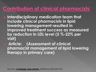  Interdisciplinary medication team that 
include clinical pharmacists in lipid 
lowering management resulted in 
improved treatment success as measured 
by reduction in LDL level (5 %-22% per 
visit) 
 Article: (Assessment of clinical 
pharmacist management of lipid lowering 
therapy in primary care) 
Source: J manage care pharm 2003May;9(3):269-273 
 
