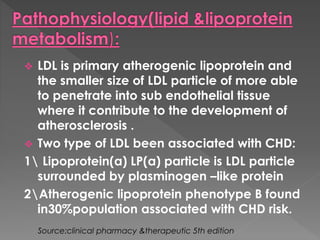  LDL is primary atherogenic lipoprotein and 
the smaller size of LDL particle of more able 
to penetrate into sub endothelial tissue 
where it contribute to the development of 
atherosclerosis . 
 Two type of LDL been associated with CHD: 
1 Lipoprotein(a) LP(a) particle is LDL particle 
surrounded by plasminogen –like protein 
2Atherogenic lipoprotein phenotype B found 
in30%population associated with CHD risk. 
Source:clinical pharmacy &therapeutic 5th edition 
 