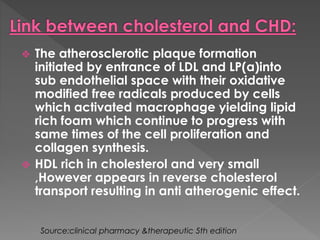  The atherosclerotic plaque formation 
initiated by entrance of LDL and LP(a)into 
sub endothelial space with their oxidative 
modified free radicals produced by cells 
which activated macrophage yielding lipid 
rich foam which continue to progress with 
same times of the cell proliferation and 
collagen synthesis. 
 HDL rich in cholesterol and very small 
,However appears in reverse cholesterol 
transport resulting in anti atherogenic effect. 
Source:clinical pharmacy &therapeutic 5th edition 
 