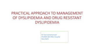 PRACTICAL APPROACH TO MANAGEMENT
OF DYSLIPIDEMIA AND DRUG RESISTANT
DYSLIPIDEMIA
Dr Siva Subramaniyan
PGIMER &Dr.RML Hospital
New Delhi
 