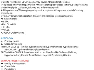 Due to retention of LDL in plasma may causes Atherosclerotic lesions.
Repeated Injury and repair within Atherosclerotic plaque leads to fibrous cap protecting
Underlying lipids ,collagen ,calcium, and Inflammatory cells.
This presence of fibrous plaque may critical to prevent Plaque rupture and Coronary
thrombosis.
Primary or Genetic lipoprotein disorders are classified into six categories:
• I Chylomicrons
•IIa LDL
• IIb LDL+VLDL
• III LDL
•IVVLDL
•VVLDL+ Chylomicrons
AETIOLOGY
1. Primary causes
2. Secondary causes
PRIMARY CAUSES : familiar hypercholestaemia, primary mixed hyperlipidaemia ,
SECONDARY , primary hypertriglyceridaemias
SECONDARY CAUSES:Associated with no. of disorders like Diabetes Mellitus ,
Hypothyroidism,Chronic Renal Failure, Nephritic Syndrome, Obesity.
CLINICAL PRESENTATIONS:
 Mostly asymptomatic
 Chest Pain
 Palpitations
 