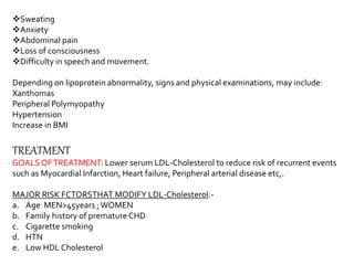 Sweating
Anxiety
Abdominal pain
Loss of consciousness
Difficulty in speech and movement.
Depending on lipoprotein abnormality, signs and physical examinations, may include:
Xanthomas
Peripheral Polymyopathy
Hypertension
Increase in BMI
TREATMENT
GOALSOFTREATMENT: Lower serum LDL-Cholesterol to reduce risk of recurrent events
such as Myocardial Infarction, Heart failure, Peripheral arterial disease etc,.
MAJOR RISK FCTORSTHAT MODIFY LDL-Cholesterol:-
a. Age MEN>45years ;WOMEN
b. Family history of premature CHD
c. Cigarette smoking
d. HTN
e. Low HDL Cholesterol
 