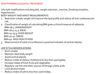 NON PHARMACOLOGICALTREATMENT
Life style modifications including diet, weight reduction , exercise ,Smoking cessation,
Hypertension.
BODYWEIGHT ANDWAIST MEASUREMENTS
1. Reduction in body weight will improve the lipid profile and reduce all over cardiovascular
risk.
2. Classification of weight of calculating BMI gives a clinical measure of adiposity.
BMI=18.5 UNDERWEIGHT
BMI=18.5-24.9 IDEAL
BMI=25-29.9 OVERWEIGHT
BMI=30-40 OBESE
BMI=40 HIGH HEALTH RISK
3. Measurement of waist circumference is practical indicator of central obesity.
LIFE STYLE MODIFICATIONS:
 Don’t smoke
 Maintain ideal body weight
 Avoid central obesity
 Reduce intake of dietary cholesterol to less than 300mg/day.
 Increase intake of fresh fruits and vegetables
 Regularly eat fish and other sources of Omega 3 fatty acids
 Limit alcohol intake
 Reduce intake of salt to less than 100mm/day
 