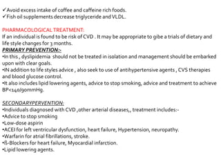 Avoid excess intake of coffee and caffeine rich foods.
Fish oil supplements decrease triglyceride andVLDL.
PHARMACOLOGICALTREATMENT:
If an individual is found to be risk of CVD . It may be appropriate to gibe a trials of dietary and
life style changes for 3 months.
PRIMARY PREVENTION:-
•In this , dyslipidemia should not be treated in isolation and management should be embarked
upon with clear goals.
•IN addition to life styles advice , also seek to use of antihypertensive agents , CVS therapies
and blood glucose control.
•It also includes lipid lowering agents, advice to stop smoking, advice and treatment to achieve
BP<140/90mmHg.
SECONDARYPERVENTION:
•Individuals diagnosed with CVD ,other arterial diseases,, treatment includes:-
•Advice to stop smoking
•Low-dose aspirin
•ACEI for left ventricular dysfunction, heart failure, Hypertension, neuropathy.
•Warfarin for atrial fibrillations, stroke.
•ß-Blockers for heart failure, Myocardial infarction.
•Lipid lowering agents.
 