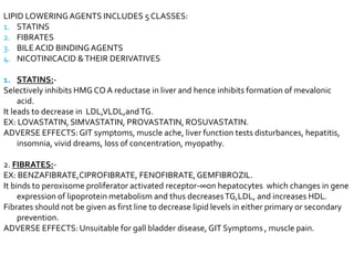 LIPID LOWERINGAGENTS INCLUDES 5 CLASSES:
1. STATINS
2. FIBRATES
3. BILEACID BINDINGAGENTS
4. NICOTINICACID &THEIR DERIVATIVES
1. STATINS:-
Selectively inhibits HMG CO A reductase in liver and hence inhibits formation of mevalonic
acid.
It leads to decrease in LDL,VLDL,andTG.
EX: LOVASTATIN, SIMVASTATIN, PROVASTATIN, ROSUVASTATIN.
ADVERSE EFFECTS:GIT symptoms, muscle ache, liver function tests disturbances, hepatitis,
insomnia, vivid dreams, loss of concentration, myopathy.
2. FIBRATES:-
EX: BENZAFIBRATE,CIPROFIBRATE, FENOFIBRATE,GEMFIBROZIL.
It binds to peroxisome proliferator activated receptor-∞on hepatocytes which changes in gene
expression of lipoprotein metabolism and thus decreasesTG,LDL, and increases HDL.
Fibrates should not be given as first line to decrease lipid levels in either primary or secondary
prevention.
ADVERSE EFFECTS: Unsuitable for gall bladder disease, GIT Symptoms , muscle pain.
 