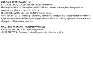 BILE ACID BINDING AGENTS:
EX: COLESTIPOL,COLESEVELAM, COLESTYRAMINE.
These agents bind to Bile acids in INTESTINE and prevent reabsorption thus produces
insoluble complex and excreted in feces.
Thus Hepatic synthesis of Bile acids from cholesterol.
ADVERSE EFFECTS:- Bloating, flatulence, heart burn, constipation, supplementation vitamin
A,D,K are recommended because long term use of bile acids binding agents may interfere with
absorption of fat soluble vitamins.
NICOTINI C ACID ANDTHEIR DERIVATIVES:
•Decreases LDL,TC,VLDL,Apolipoprotien B
•SUDE EFFECTS:- Flushing, postural hypotension,diahhreoa, Gout.
 