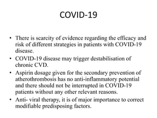 COVID-19
• There is scarcity of evidence regarding the efficacy and
risk of different strategies in patients with COVID-19
disease.
• COVID-19 disease may trigger destabilisation of
chronic CVD.
• Aspirin dosage given for the secondary prevention of
atherothrombosis has no anti-inflammatory potential
and there should not be interrupted in COVID-19
patients without any other relevant reasons.
• Anti- viral therapy, it is of major importance to correct
modifiable predisposing factors.
 