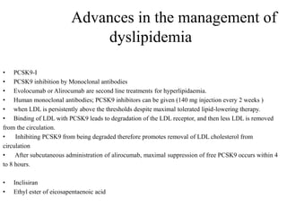 Advances in the management of
dyslipidemia
• PCSK9-I
• PCSK9 inhibition by Monoclonal antibodies
• Evolocumab or Alirocumab are second line treatments for hyperlipidaemia.
• Human monoclonal antibodies; PCSK9 inhibitors can be given (140 mg injection every 2 weeks )
• when LDL is persistently above the thresholds despite maximal tolerated lipid-lowering therapy.
• Binding of LDL with PCSK9 leads to degradation of the LDL receptor, and then less LDL is removed
from the circulation.
• Inhibiting PCSK9 from being degraded therefore promotes removal of LDL cholesterol from
circulation
• After subcutaneous administration of alirocumab, maximal suppression of free PCSK9 occurs within 4
to 8 hours.
• Inclisiran
• Ethyl ester of eicosapentaenoic acid
 