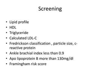Screening
• Lipid profile
• HDL
• Triglyceride
• Calculated LDL-C
• Fredrickson classification , particle size, c-
reactive protein
• Ankle brachial index less than 0.9
• Apo lipoprotein B more than 130mg/dl
• Framingham risk score
 