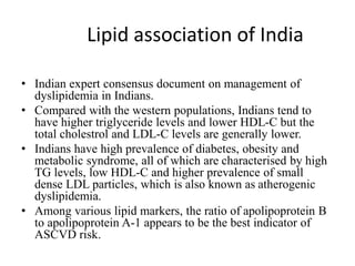 Lipid association of India
• Indian expert consensus document on management of
dyslipidemia in Indians.
• Compared with the western populations, Indians tend to
have higher triglyceride levels and lower HDL-C but the
total cholestrol and LDL-C levels are generally lower.
• Indians have high prevalence of diabetes, obesity and
metabolic syndrome, all of which are characterised by high
TG levels, low HDL-C and higher prevalence of small
dense LDL particles, which is also known as atherogenic
dyslipidemia.
• Among various lipid markers, the ratio of apolipoprotein B
to apolipoprotein A-1 appears to be the best indicator of
ASCVD risk.
 