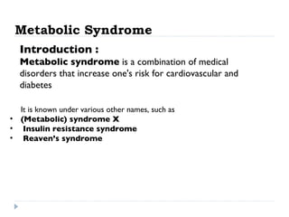 Metabolic Syndrome Introduction : Metabolic syndrome  is a combination of medical disorders that increase one's risk for cardiovascular and diabetes  It is known under various other names, such as  (Metabolic) syndrome X Insulin resistance syndrome Reaven’s syndrome   