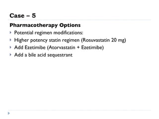 Case – 5 Pharmacotherapy Options Potential regimen modifications: Higher potency statin regimen (Rosuvastatin 20 mg) Add Ezetimibe (Atorvastatin + Ezetimibe) Add a bile acid sequestrant 