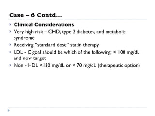 Case – 6 Contd… Clinical Considerations Very high risk – CHD, type 2 diabetes, and metabolic syndrome Receiving “standard dose” statin therapy LDL - C goal should be which of the following: < 100 mg/dL and now target Non - HDL <130 mg/dL or < 70 mg/dL (therapeutic option) 