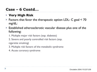 Case – 6 Contd… Very High Risk Factors that favor the therapeutic option LDL- C goal < 70 mg/dL: Established atherosclerotic vascular disease plus one of the following: 1. Multiple major risk factors (esp. diabetes) 2. Severe and poorly controlled risk factors (esp. cigarette smoking) 3. Multiple risk factors of the metabolic syndrome 4. Acute coronary syndrome Circulation 2004;110:227-239 