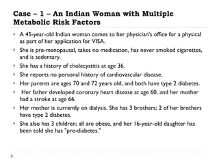Case – 1 – An Indian Woman with Multiple Metabolic Risk Factors  A 45-year-old Indian woman comes to her physician's office for a physical as part of her application for VISA. She is pre-menopausal, takes no medication, has never smoked cigarettes, and is sedentary.  She has a history of cholecystitis at age 36.  She reports no personal history of cardiovascular disease.  Her parents are ages 70 and 72 years old, and both have type 2 diabetes. Her father developed coronary heart disease at age 60, and her mother had a stroke at age 66.  Her mother is currently on dialysis. She has 3 brothers; 2 of her brothers have type 2 diabetes.  She also has 3 children; all are obese, and her 16-year-old daughter has been told she has "pre-diabetes."  